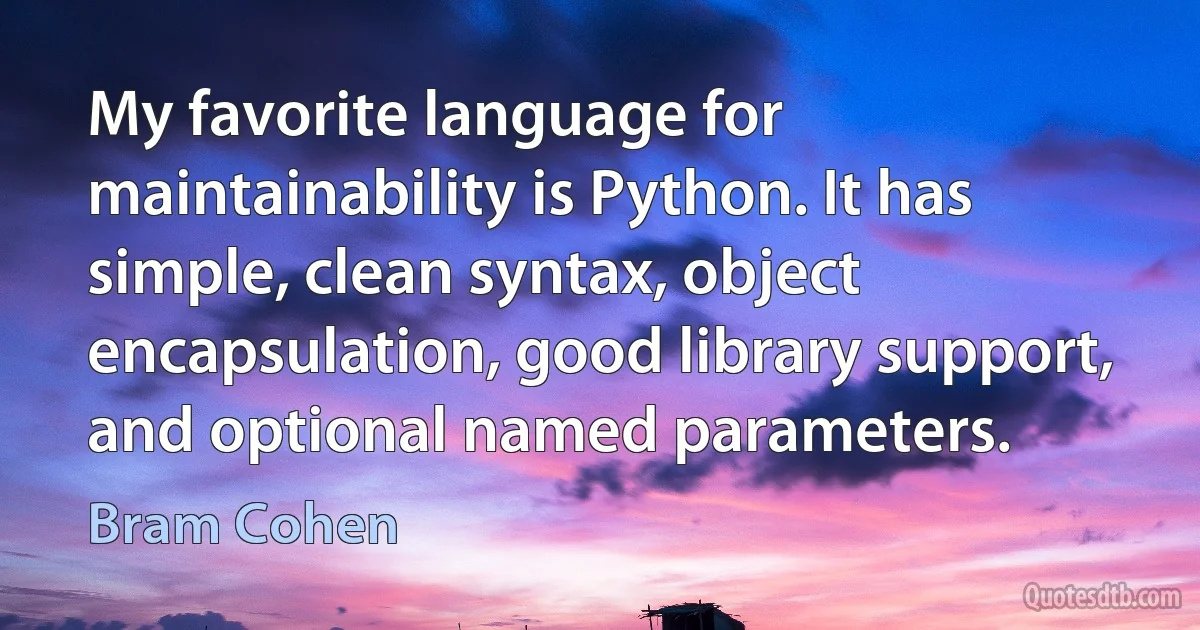 My favorite language for maintainability is Python. It has simple, clean syntax, object encapsulation, good library support, and optional named parameters. (Bram Cohen)