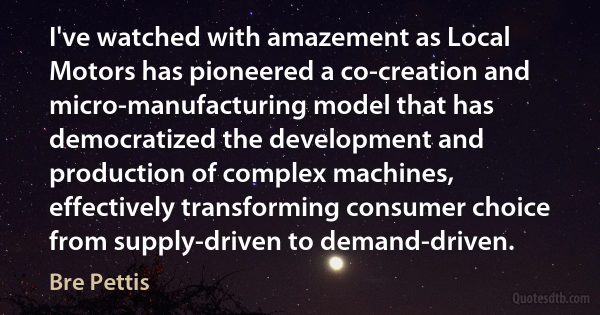 I've watched with amazement as Local Motors has pioneered a co-creation and micro-manufacturing model that has democratized the development and production of complex machines, effectively transforming consumer choice from supply-driven to demand-driven. (Bre Pettis)