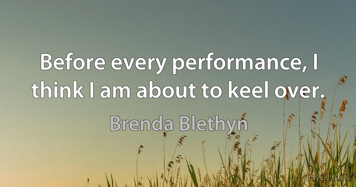 Before every performance, I think I am about to keel over. (Brenda Blethyn)