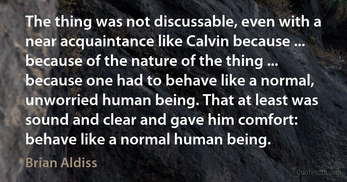 The thing was not discussable, even with a near acquaintance like Calvin because ... because of the nature of the thing ... because one had to behave like a normal, unworried human being. That at least was sound and clear and gave him comfort: behave like a normal human being. (Brian Aldiss)