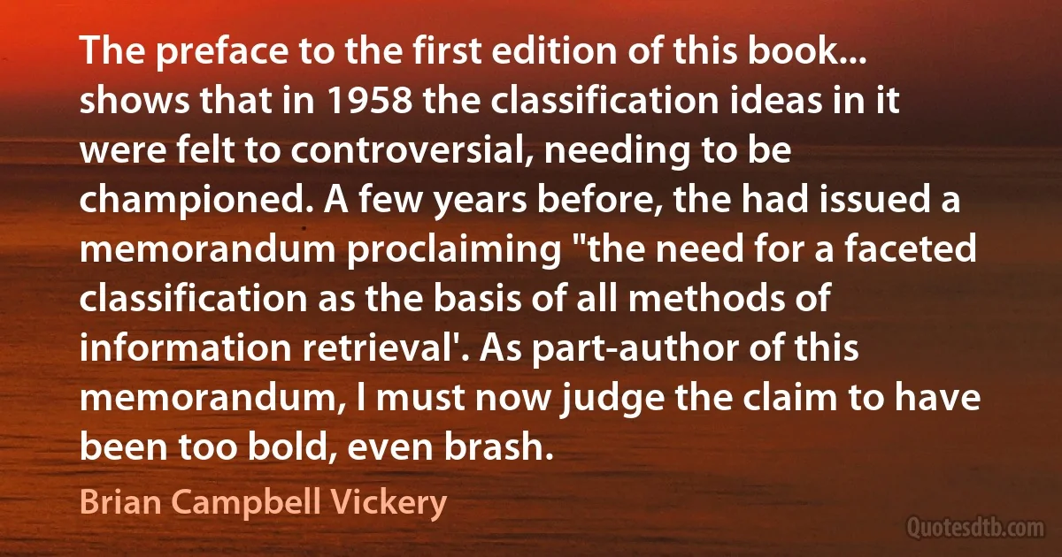 The preface to the first edition of this book... shows that in 1958 the classification ideas in it were felt to controversial, needing to be championed. A few years before, the had issued a memorandum proclaiming "the need for a faceted classification as the basis of all methods of information retrieval'. As part-author of this memorandum, I must now judge the claim to have been too bold, even brash. (Brian Campbell Vickery)