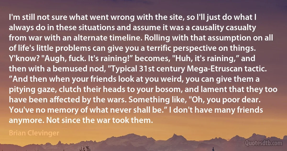 I'm still not sure what went wrong with the site, so I'll just do what I always do in these situations and assume it was a causality casualty from war with an alternate timeline. Rolling with that assumption on all of life's little problems can give you a terrific perspective on things. Y'know? "Augh, fuck. It's raining!” becomes, "Huh, it's raining,” and then with a bemused nod, "Typical 31st century Mega-Etruscan tactic. ”And then when your friends look at you weird, you can give them a pitying gaze, clutch their heads to your bosom, and lament that they too have been affected by the wars. Something like, "Oh, you poor dear. You've no memory of what never shall be.” I don't have many friends anymore. Not since the war took them. (Brian Clevinger)