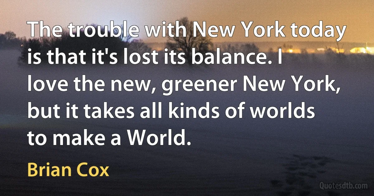 The trouble with New York today is that it's lost its balance. I love the new, greener New York, but it takes all kinds of worlds to make a World. (Brian Cox)