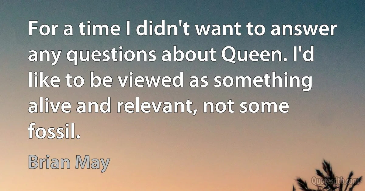 For a time I didn't want to answer any questions about Queen. I'd like to be viewed as something alive and relevant, not some fossil. (Brian May)