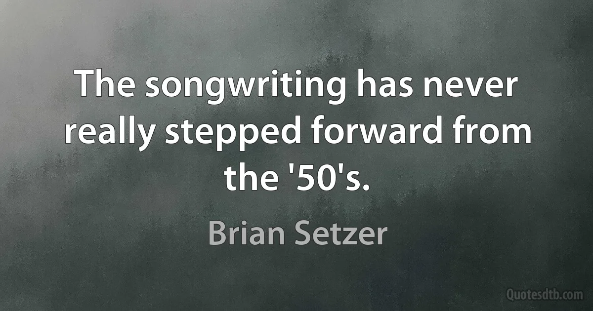 The songwriting has never really stepped forward from the '50's. (Brian Setzer)