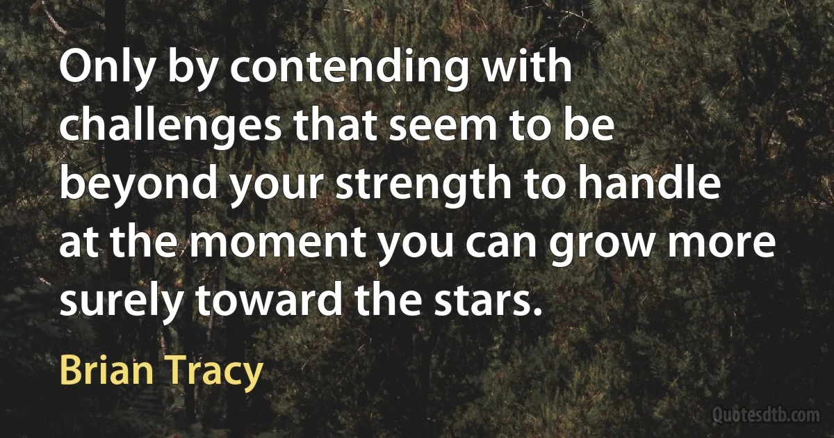 Only by contending with challenges that seem to be beyond your strength to handle at the moment you can grow more surely toward the stars. (Brian Tracy)