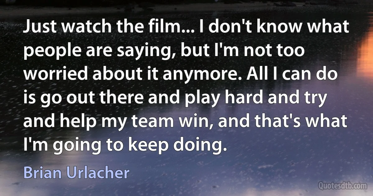 Just watch the film... I don't know what people are saying, but I'm not too worried about it anymore. All I can do is go out there and play hard and try and help my team win, and that's what I'm going to keep doing. (Brian Urlacher)