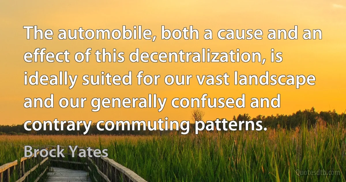 The automobile, both a cause and an effect of this decentralization, is ideally suited for our vast landscape and our generally confused and contrary commuting patterns. (Brock Yates)