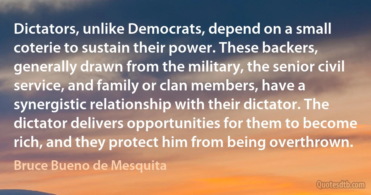 Dictators, unlike Democrats, depend on a small coterie to sustain their power. These backers, generally drawn from the military, the senior civil service, and family or clan members, have a synergistic relationship with their dictator. The dictator delivers opportunities for them to become rich, and they protect him from being overthrown. (Bruce Bueno de Mesquita)