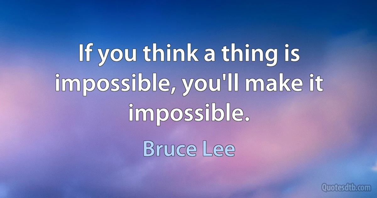 If you think a thing is impossible, you'll make it impossible. (Bruce Lee)