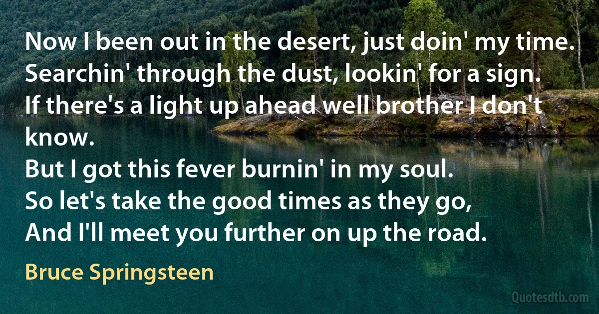 Now I been out in the desert, just doin' my time.
Searchin' through the dust, lookin' for a sign.
If there's a light up ahead well brother I don't know.
But I got this fever burnin' in my soul.
So let's take the good times as they go,
And I'll meet you further on up the road. (Bruce Springsteen)