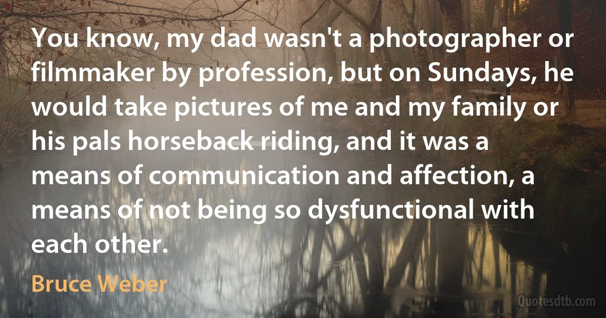 You know, my dad wasn't a photographer or filmmaker by profession, but on Sundays, he would take pictures of me and my family or his pals horseback riding, and it was a means of communication and affection, a means of not being so dysfunctional with each other. (Bruce Weber)