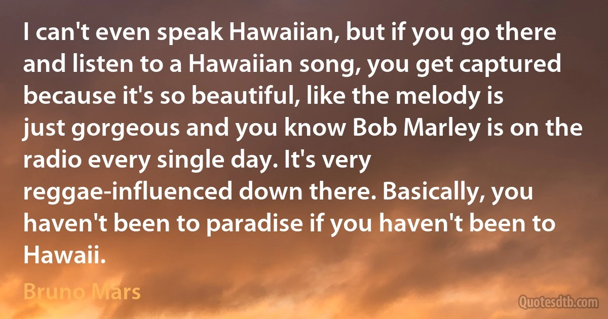 I can't even speak Hawaiian, but if you go there and listen to a Hawaiian song, you get captured because it's so beautiful, like the melody is just gorgeous and you know Bob Marley is on the radio every single day. It's very reggae-influenced down there. Basically, you haven't been to paradise if you haven't been to Hawaii. (Bruno Mars)