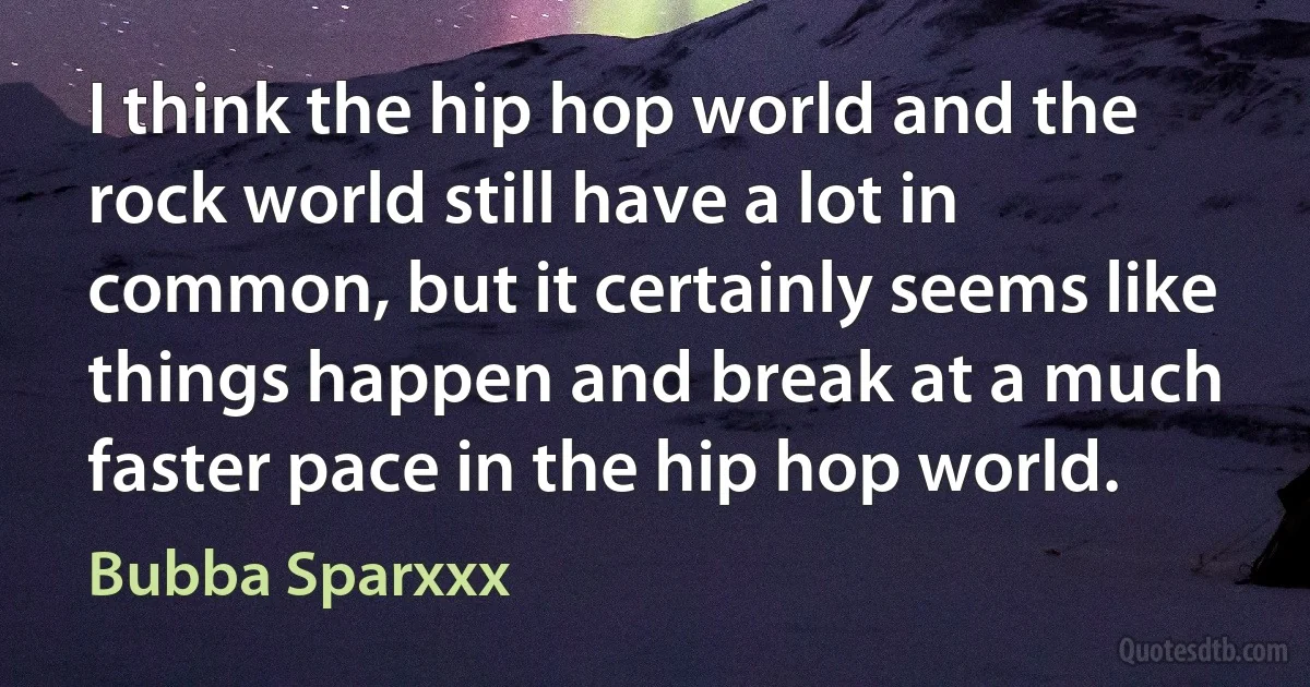 I think the hip hop world and the rock world still have a lot in common, but it certainly seems like things happen and break at a much faster pace in the hip hop world. (Bubba Sparxxx)