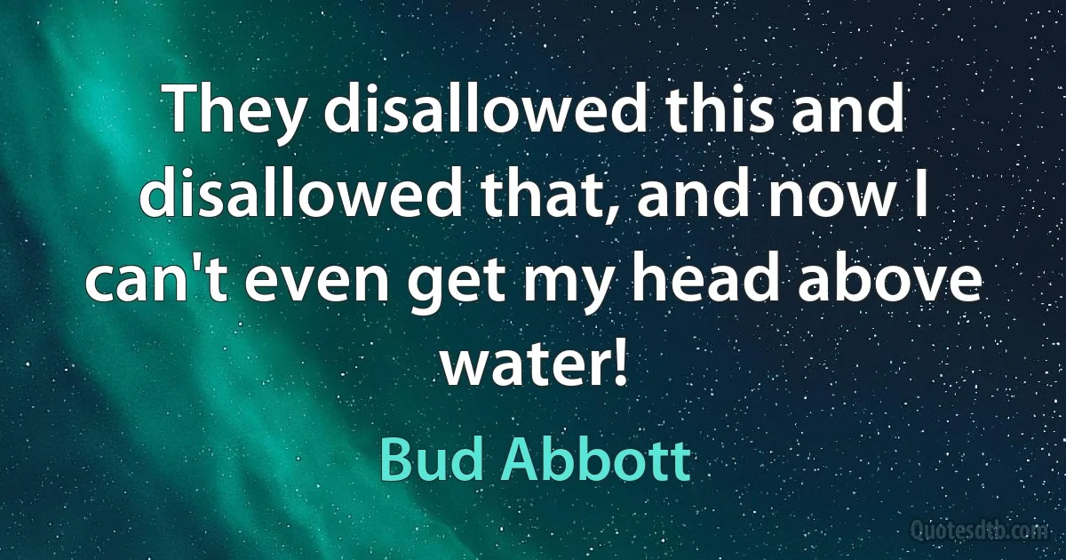 They disallowed this and disallowed that, and now I can't even get my head above water! (Bud Abbott)