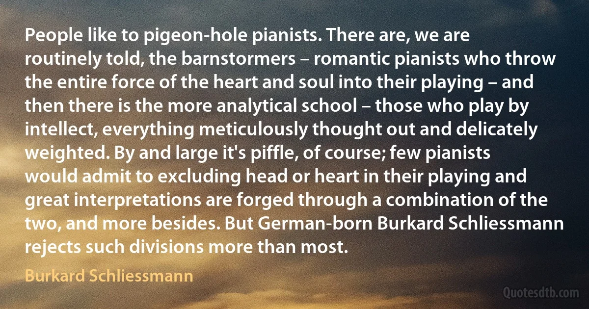 People like to pigeon-hole pianists. There are, we are routinely told, the barnstormers – romantic pianists who throw the entire force of the heart and soul into their playing – and then there is the more analytical school – those who play by intellect, everything meticulously thought out and delicately weighted. By and large it's piffle, of course; few pianists would admit to excluding head or heart in their playing and great interpretations are forged through a combination of the two, and more besides. But German-born Burkard Schliessmann rejects such divisions more than most. (Burkard Schliessmann)