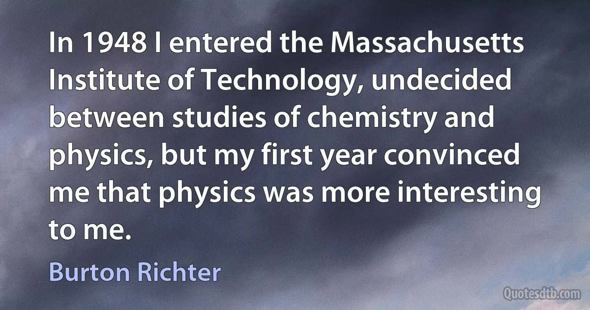 In 1948 I entered the Massachusetts Institute of Technology, undecided between studies of chemistry and physics, but my first year convinced me that physics was more interesting to me. (Burton Richter)