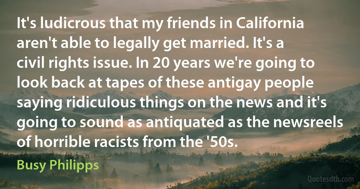 It's ludicrous that my friends in California aren't able to legally get married. It's a civil rights issue. In 20 years we're going to look back at tapes of these antigay people saying ridiculous things on the news and it's going to sound as antiquated as the newsreels of horrible racists from the '50s. (Busy Philipps)