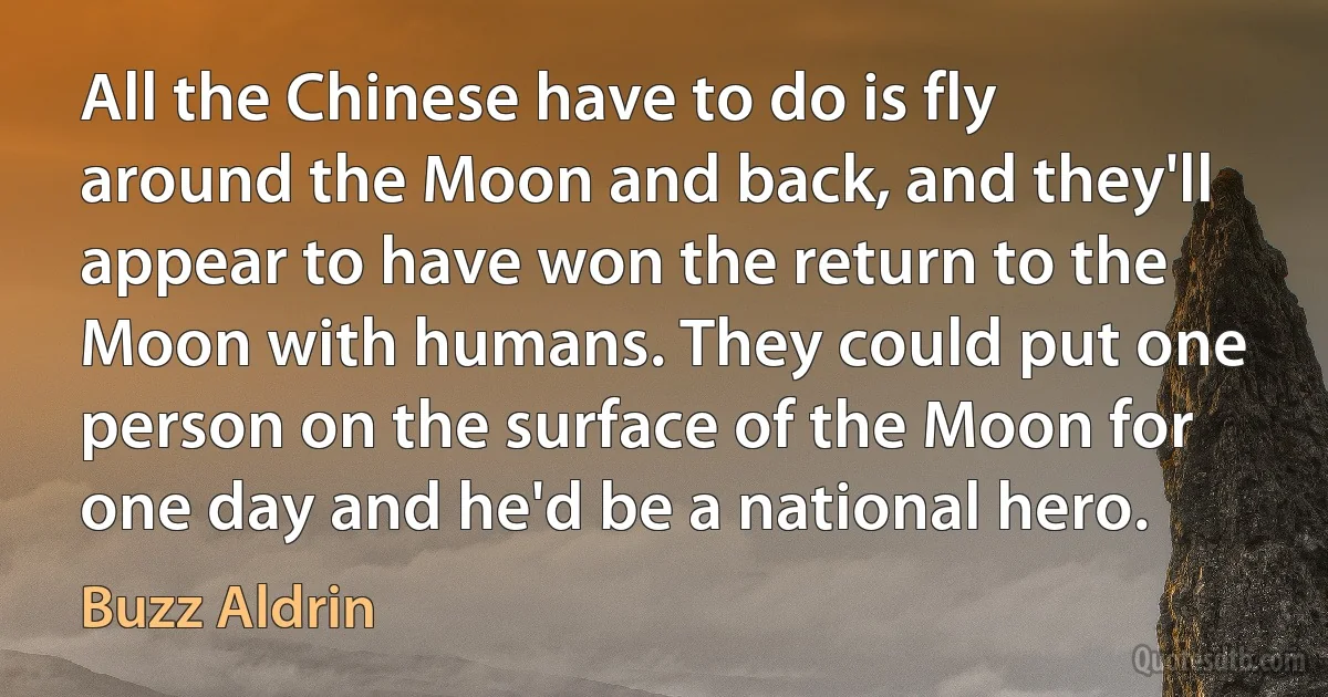 All the Chinese have to do is fly around the Moon and back, and they'll appear to have won the return to the Moon with humans. They could put one person on the surface of the Moon for one day and he'd be a national hero. (Buzz Aldrin)