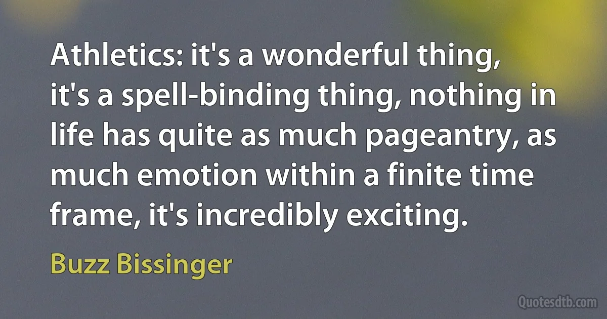 Athletics: it's a wonderful thing, it's a spell-binding thing, nothing in life has quite as much pageantry, as much emotion within a finite time frame, it's incredibly exciting. (Buzz Bissinger)