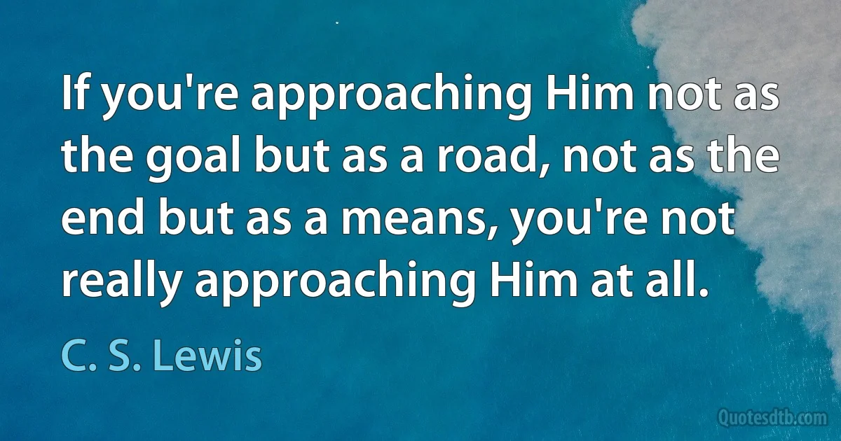 If you're approaching Him not as the goal but as a road, not as the end but as a means, you're not really approaching Him at all. (C. S. Lewis)