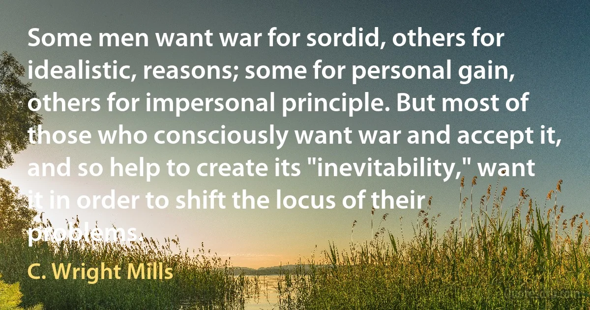 Some men want war for sordid, others for idealistic, reasons; some for personal gain, others for impersonal principle. But most of those who consciously want war and accept it, and so help to create its "inevitability," want it in order to shift the locus of their problems. (C. Wright Mills)