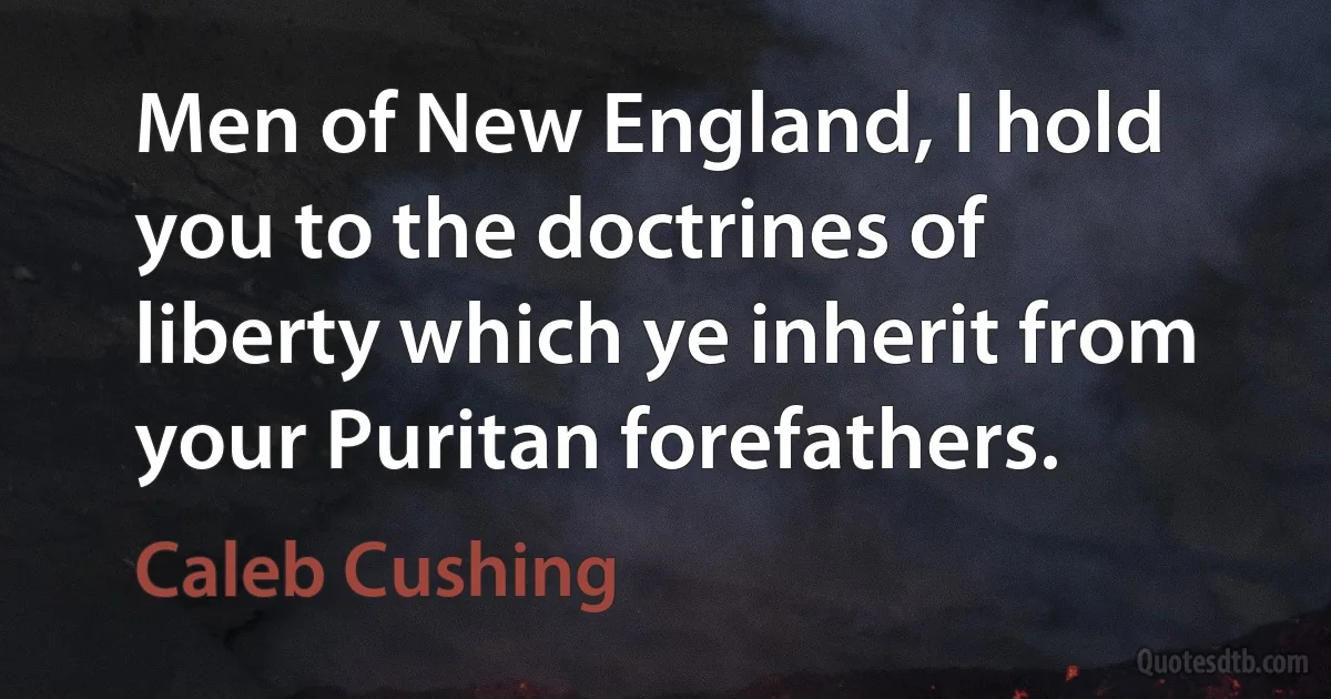 Men of New England, I hold you to the doctrines of liberty which ye inherit from your Puritan forefathers. (Caleb Cushing)