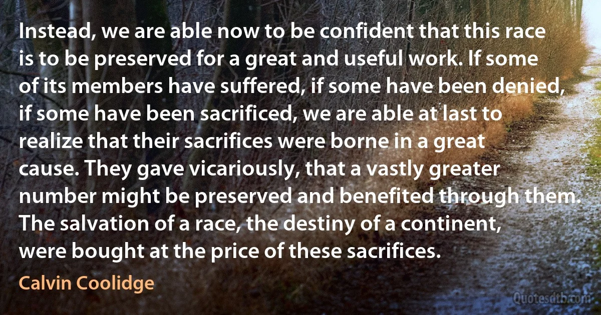 Instead, we are able now to be confident that this race is to be preserved for a great and useful work. If some of its members have suffered, if some have been denied, if some have been sacrificed, we are able at last to realize that their sacrifices were borne in a great cause. They gave vicariously, that a vastly greater number might be preserved and benefited through them. The salvation of a race, the destiny of a continent, were bought at the price of these sacrifices. (Calvin Coolidge)