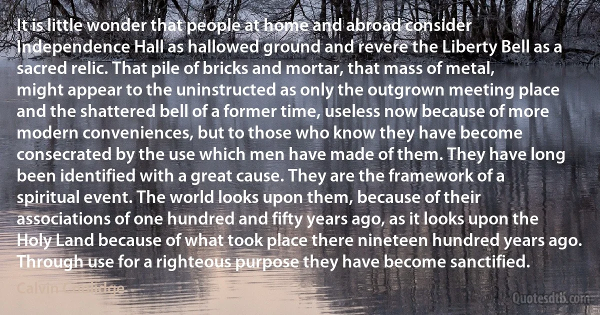 It is little wonder that people at home and abroad consider Independence Hall as hallowed ground and revere the Liberty Bell as a sacred relic. That pile of bricks and mortar, that mass of metal, might appear to the uninstructed as only the outgrown meeting place and the shattered bell of a former time, useless now because of more modern conveniences, but to those who know they have become consecrated by the use which men have made of them. They have long been identified with a great cause. They are the framework of a spiritual event. The world looks upon them, because of their associations of one hundred and fifty years ago, as it looks upon the Holy Land because of what took place there nineteen hundred years ago. Through use for a righteous purpose they have become sanctified. (Calvin Coolidge)