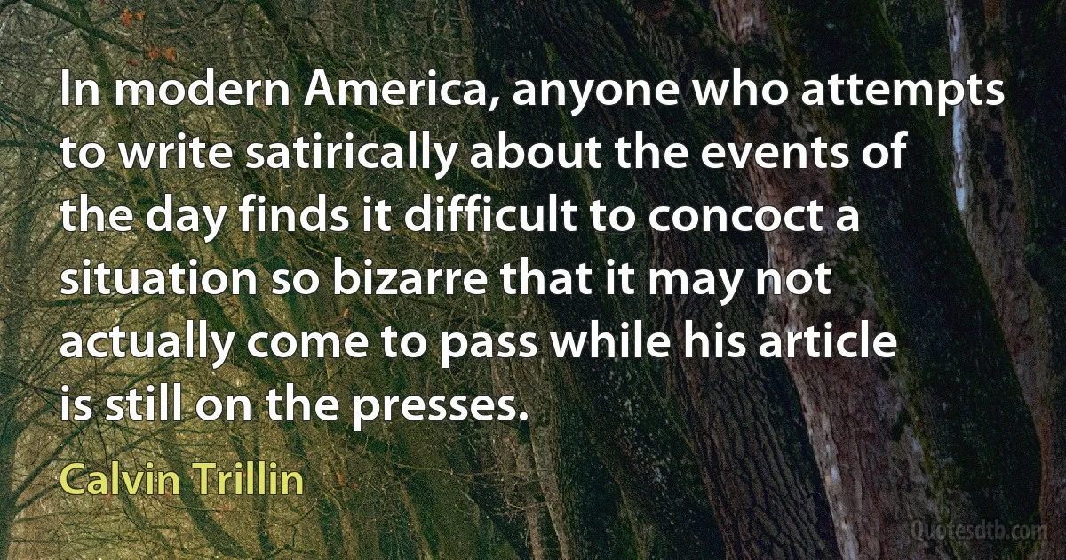 In modern America, anyone who attempts to write satirically about the events of the day finds it difficult to concoct a situation so bizarre that it may not actually come to pass while his article is still on the presses. (Calvin Trillin)