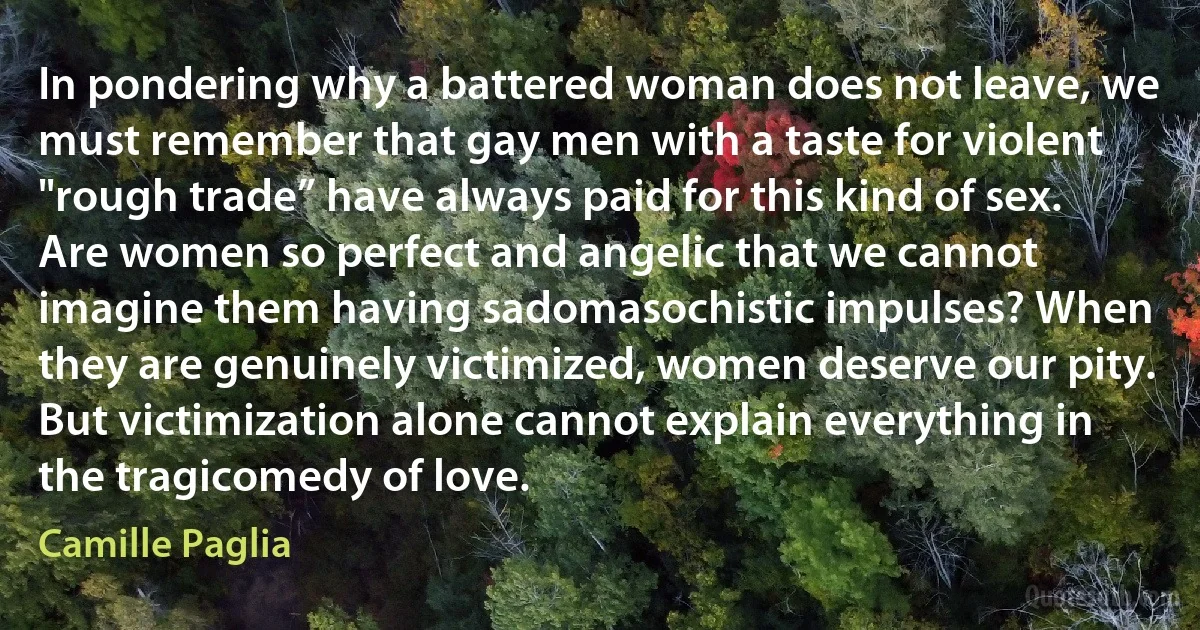 In pondering why a battered woman does not leave, we must remember that gay men with a taste for violent "rough trade” have always paid for this kind of sex. Are women so perfect and angelic that we cannot imagine them having sadomasochistic impulses? When they are genuinely victimized, women deserve our pity. But victimization alone cannot explain everything in the tragicomedy of love. (Camille Paglia)