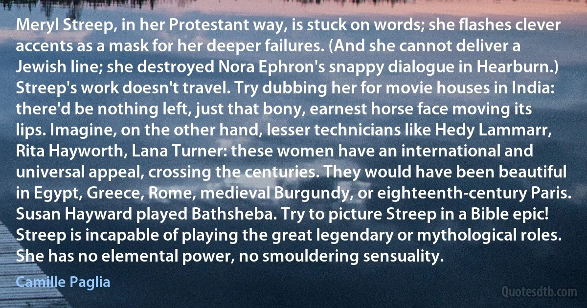 Meryl Streep, in her Protestant way, is stuck on words; she flashes clever accents as a mask for her deeper failures. (And she cannot deliver a Jewish line; she destroyed Nora Ephron's snappy dialogue in Hearburn.) Streep's work doesn't travel. Try dubbing her for movie houses in India: there'd be nothing left, just that bony, earnest horse face moving its lips. Imagine, on the other hand, lesser technicians like Hedy Lammarr, Rita Hayworth, Lana Turner: these women have an international and universal appeal, crossing the centuries. They would have been beautiful in Egypt, Greece, Rome, medieval Burgundy, or eighteenth-century Paris. Susan Hayward played Bathsheba. Try to picture Streep in a Bible epic! Streep is incapable of playing the great legendary or mythological roles. She has no elemental power, no smouldering sensuality. (Camille Paglia)