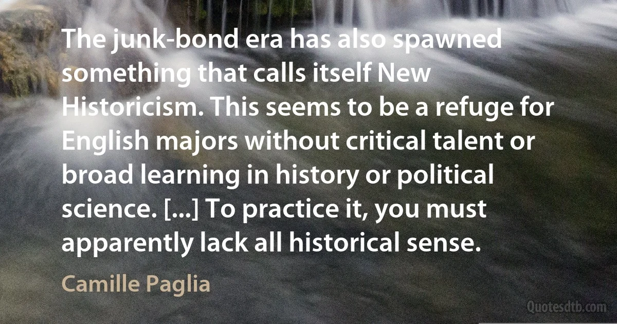 The junk-bond era has also spawned something that calls itself New Historicism. This seems to be a refuge for English majors without critical talent or broad learning in history or political science. [...] To practice it, you must apparently lack all historical sense. (Camille Paglia)