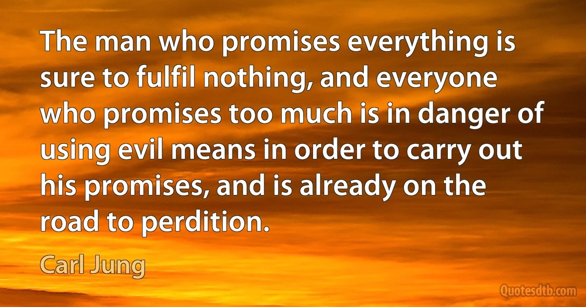 The man who promises everything is sure to fulfil nothing, and everyone who promises too much is in danger of using evil means in order to carry out his promises, and is already on the road to perdition. (Carl Jung)