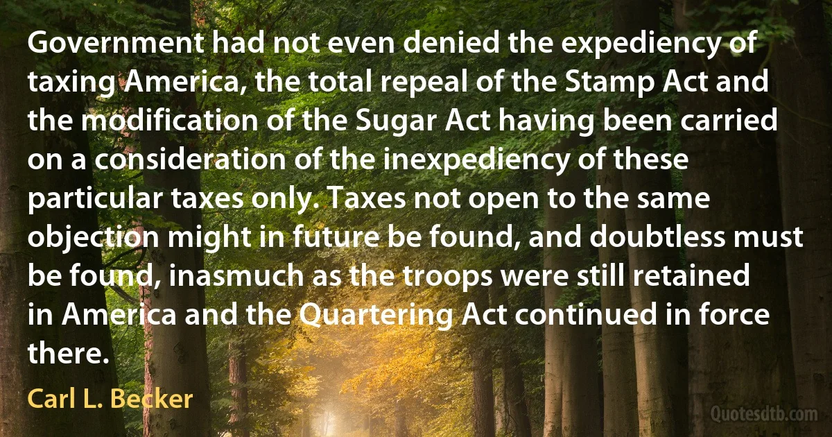 Government had not even denied the expediency of taxing America, the total repeal of the Stamp Act and the modification of the Sugar Act having been carried on a consideration of the inexpediency of these particular taxes only. Taxes not open to the same objection might in future be found, and doubtless must be found, inasmuch as the troops were still retained in America and the Quartering Act continued in force there. (Carl L. Becker)