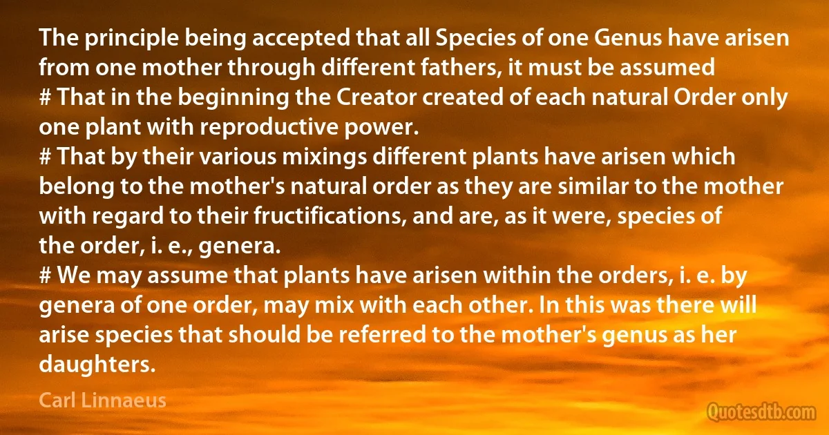 The principle being accepted that all Species of one Genus have arisen from one mother through different fathers, it must be assumed
# That in the beginning the Creator created of each natural Order only one plant with reproductive power.
# That by their various mixings different plants have arisen which belong to the mother's natural order as they are similar to the mother with regard to their fructifications, and are, as it were, species of the order, i. e., genera.
# We may assume that plants have arisen within the orders, i. e. by genera of one order, may mix with each other. In this was there will arise species that should be referred to the mother's genus as her daughters. (Carl Linnaeus)