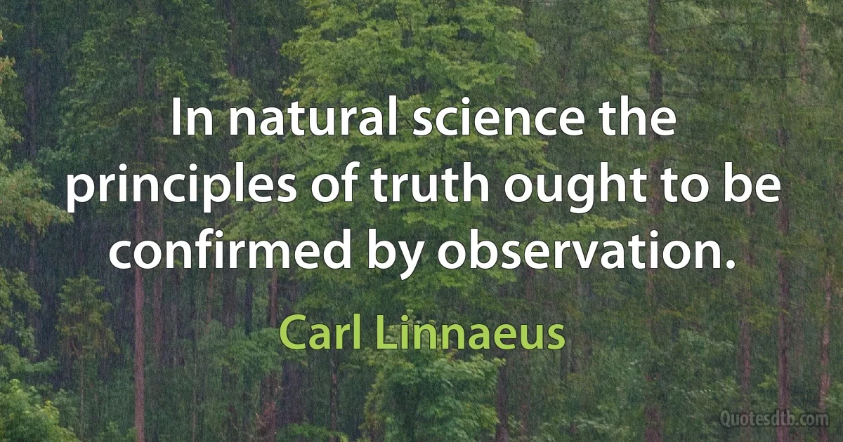 In natural science the principles of truth ought to be confirmed by observation. (Carl Linnaeus)