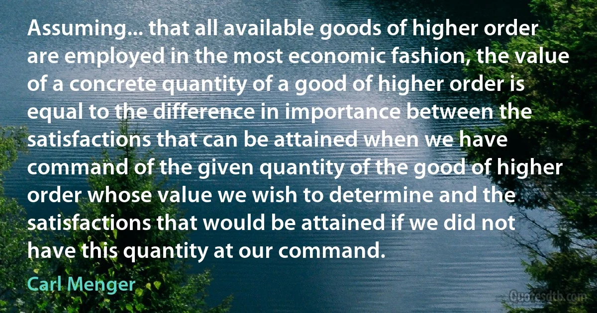 Assuming... that all available goods of higher order are employed in the most economic fashion, the value of a concrete quantity of a good of higher order is equal to the difference in importance between the satisfactions that can be attained when we have command of the given quantity of the good of higher order whose value we wish to determine and the satisfactions that would be attained if we did not have this quantity at our command. (Carl Menger)