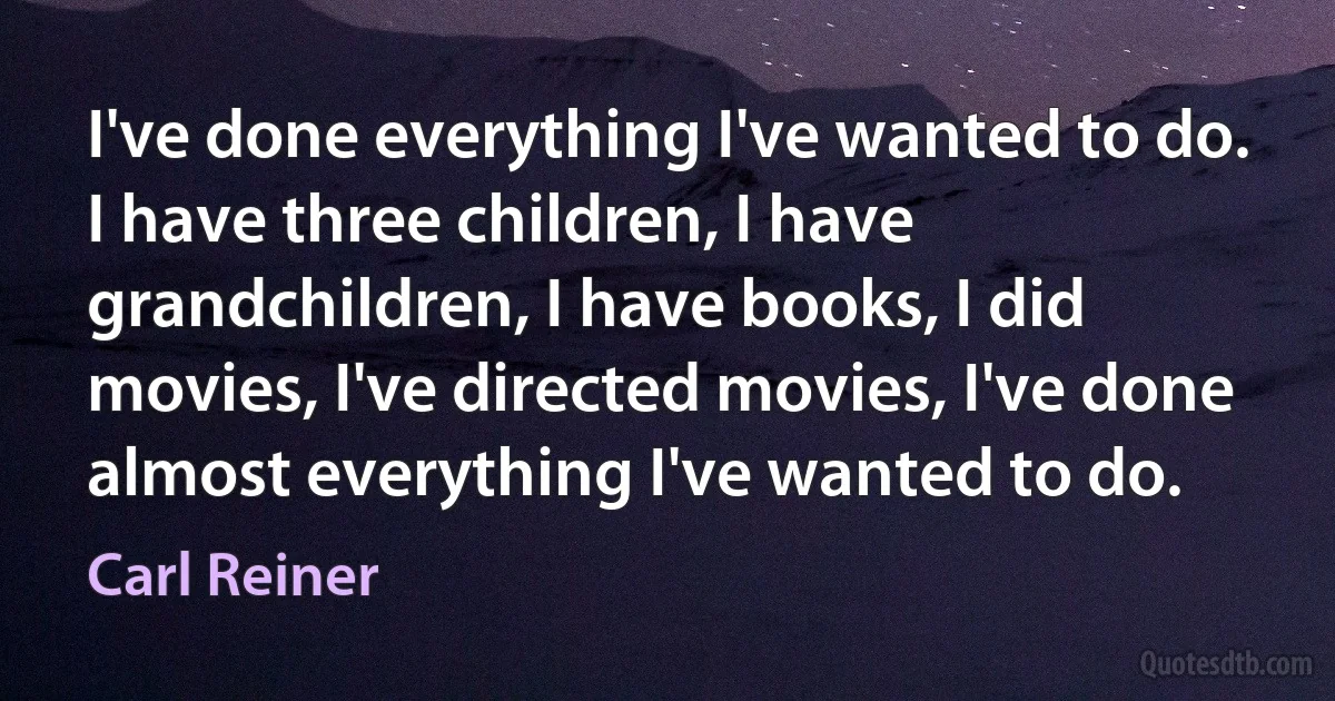 I've done everything I've wanted to do. I have three children, I have grandchildren, I have books, I did movies, I've directed movies, I've done almost everything I've wanted to do. (Carl Reiner)