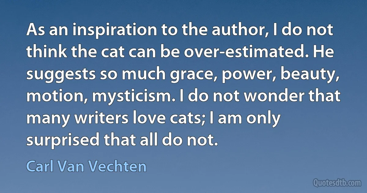 As an inspiration to the author, I do not think the cat can be over-estimated. He suggests so much grace, power, beauty, motion, mysticism. I do not wonder that many writers love cats; I am only surprised that all do not. (Carl Van Vechten)