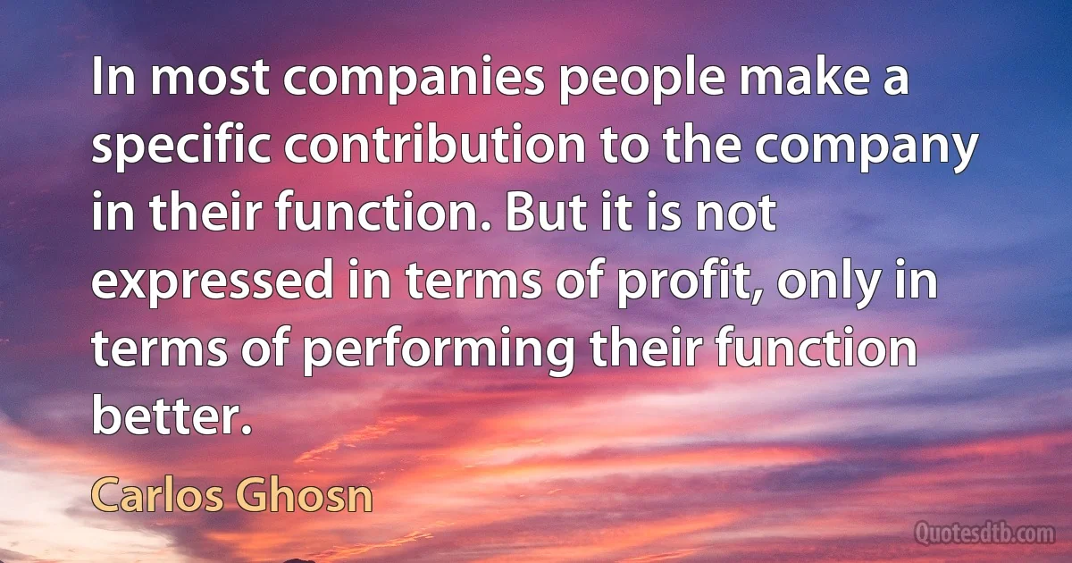 In most companies people make a specific contribution to the company in their function. But it is not expressed in terms of profit, only in terms of performing their function better. (Carlos Ghosn)