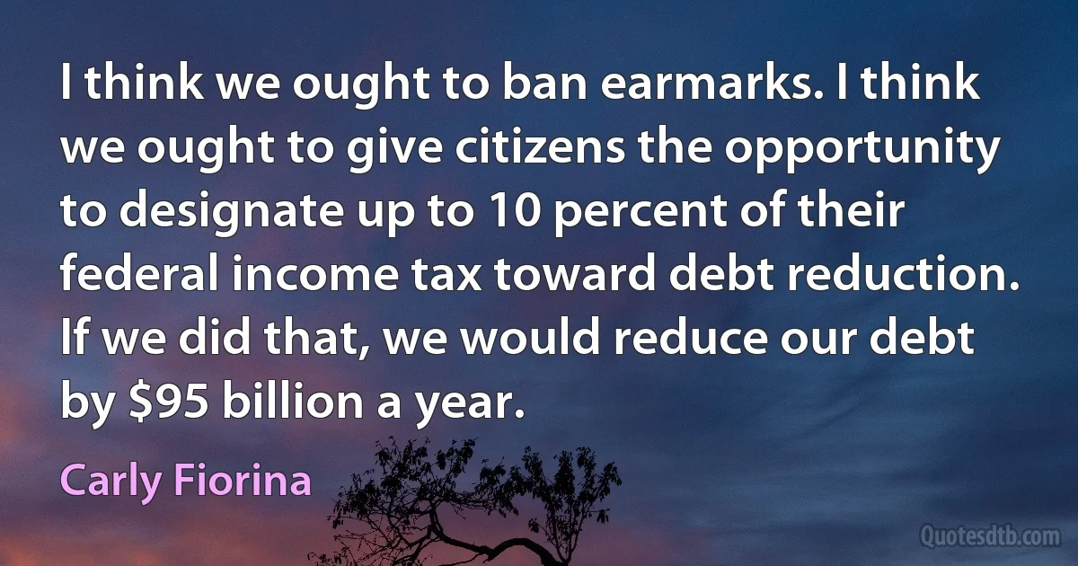 I think we ought to ban earmarks. I think we ought to give citizens the opportunity to designate up to 10 percent of their federal income tax toward debt reduction. If we did that, we would reduce our debt by $95 billion a year. (Carly Fiorina)