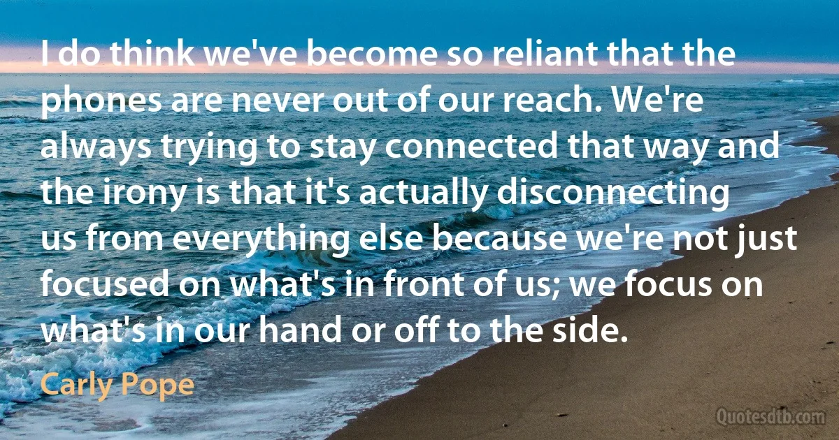 I do think we've become so reliant that the phones are never out of our reach. We're always trying to stay connected that way and the irony is that it's actually disconnecting us from everything else because we're not just focused on what's in front of us; we focus on what's in our hand or off to the side. (Carly Pope)