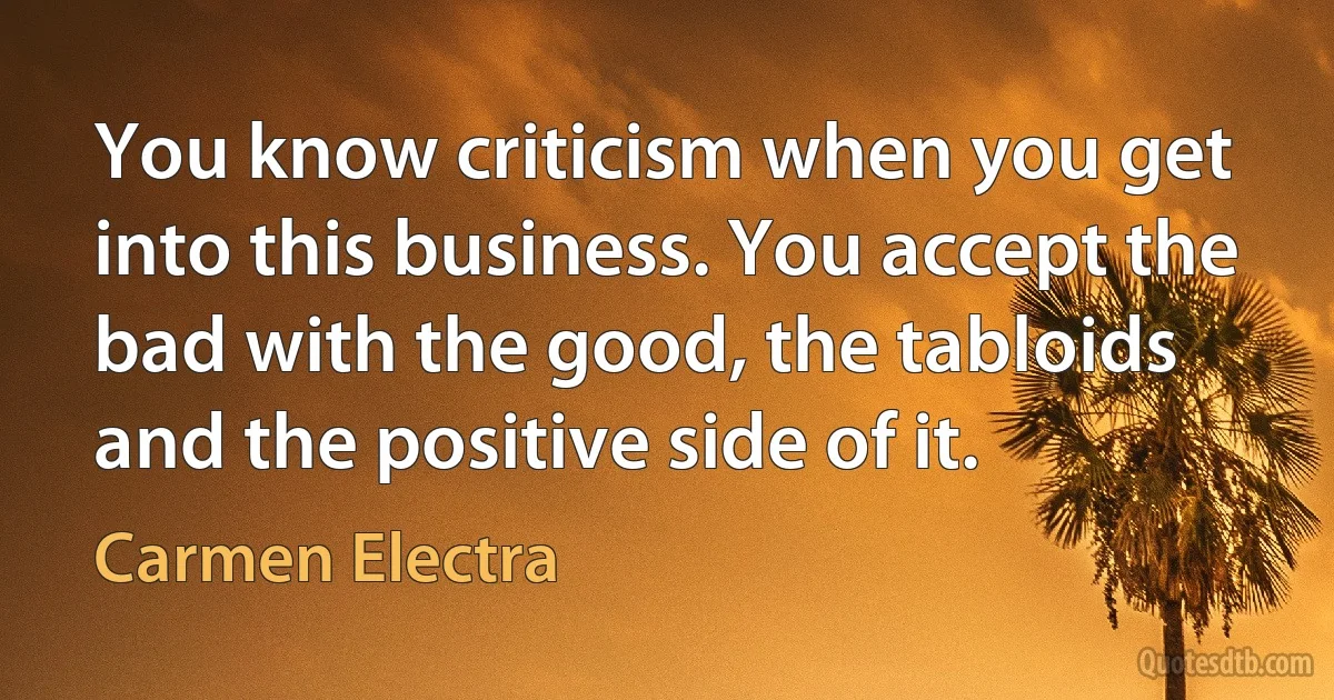 You know criticism when you get into this business. You accept the bad with the good, the tabloids and the positive side of it. (Carmen Electra)