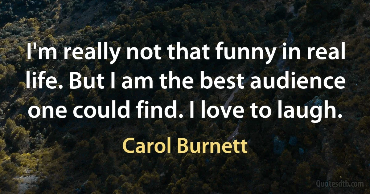 I'm really not that funny in real life. But I am the best audience one could find. I love to laugh. (Carol Burnett)