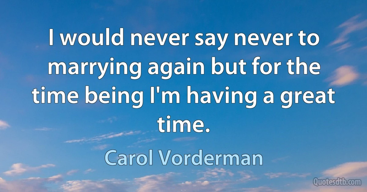 I would never say never to marrying again but for the time being I'm having a great time. (Carol Vorderman)