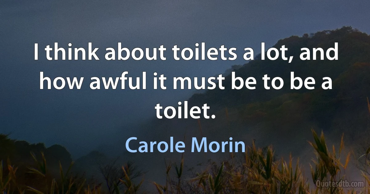 I think about toilets a lot, and how awful it must be to be a toilet. (Carole Morin)