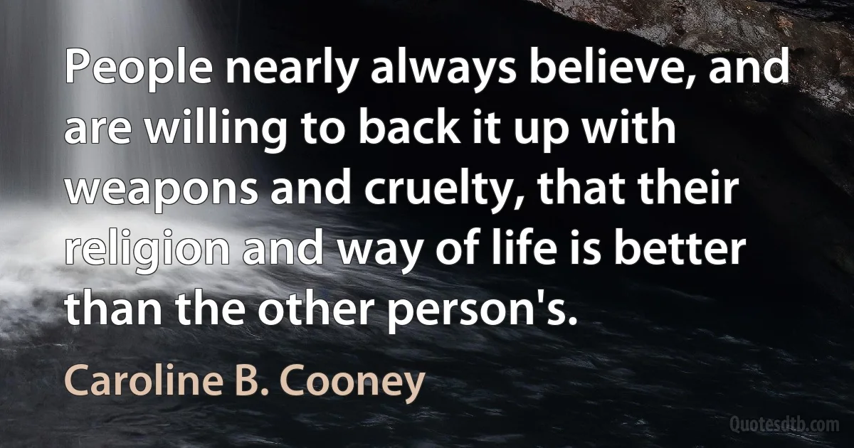 People nearly always believe, and are willing to back it up with weapons and cruelty, that their religion and way of life is better than the other person's. (Caroline B. Cooney)