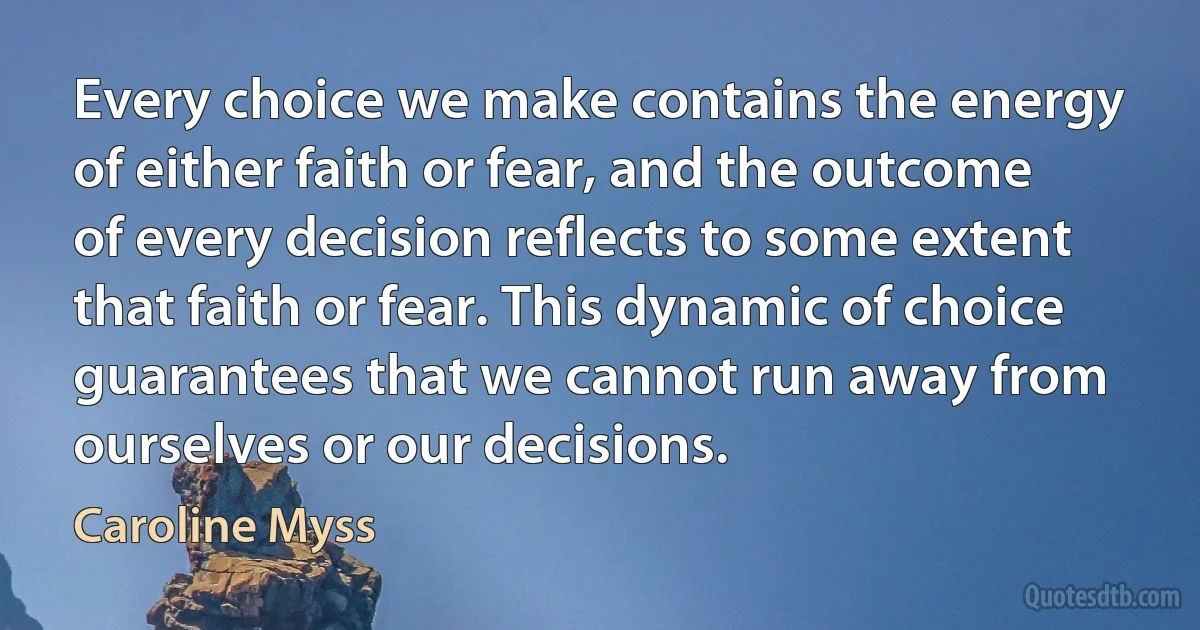 Every choice we make contains the energy of either faith or fear, and the outcome of every decision reflects to some extent that faith or fear. This dynamic of choice guarantees that we cannot run away from ourselves or our decisions. (Caroline Myss)