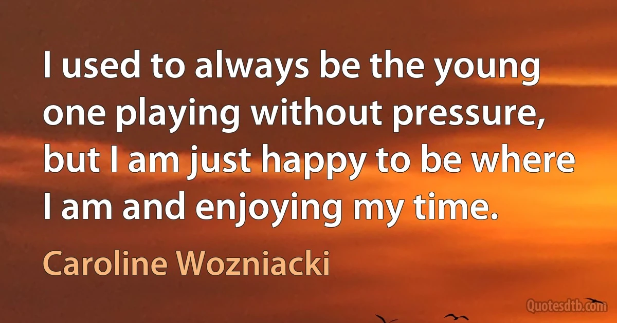 I used to always be the young one playing without pressure, but I am just happy to be where I am and enjoying my time. (Caroline Wozniacki)